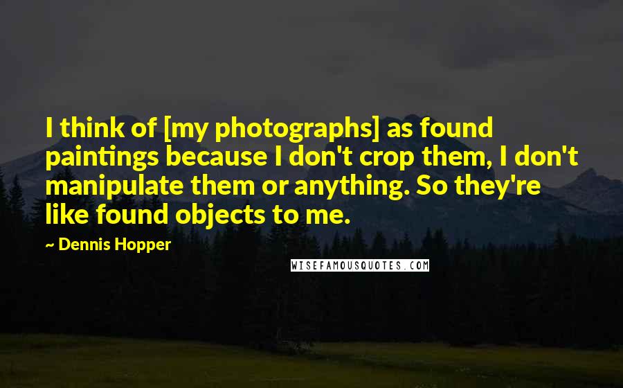 Dennis Hopper Quotes: I think of [my photographs] as found paintings because I don't crop them, I don't manipulate them or anything. So they're like found objects to me.