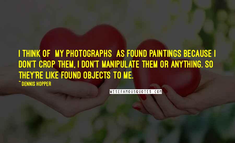 Dennis Hopper Quotes: I think of [my photographs] as found paintings because I don't crop them, I don't manipulate them or anything. So they're like found objects to me.