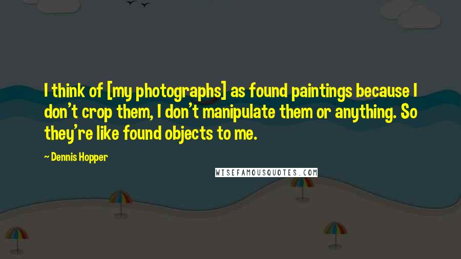 Dennis Hopper Quotes: I think of [my photographs] as found paintings because I don't crop them, I don't manipulate them or anything. So they're like found objects to me.