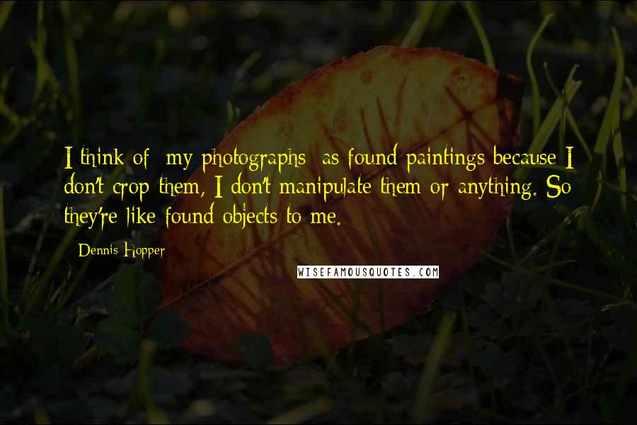 Dennis Hopper Quotes: I think of [my photographs] as found paintings because I don't crop them, I don't manipulate them or anything. So they're like found objects to me.