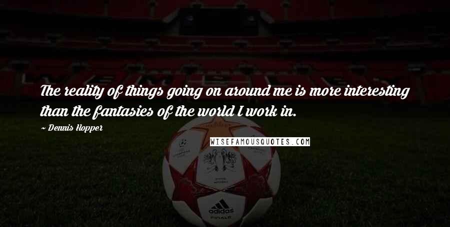Dennis Hopper Quotes: The reality of things going on around me is more interesting than the fantasies of the world I work in.
