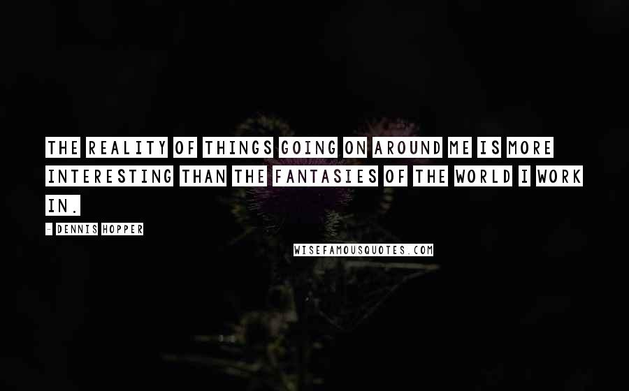 Dennis Hopper Quotes: The reality of things going on around me is more interesting than the fantasies of the world I work in.