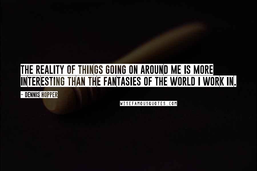 Dennis Hopper Quotes: The reality of things going on around me is more interesting than the fantasies of the world I work in.