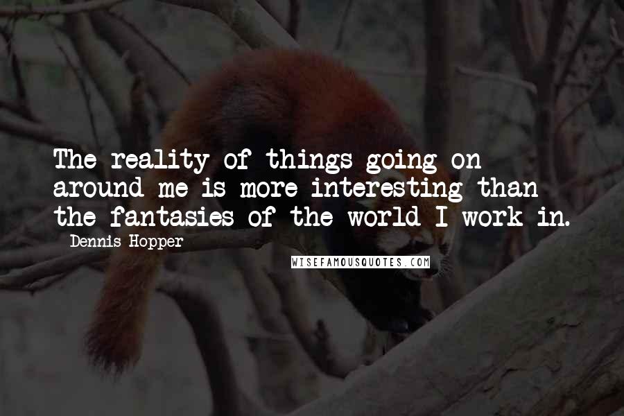 Dennis Hopper Quotes: The reality of things going on around me is more interesting than the fantasies of the world I work in.