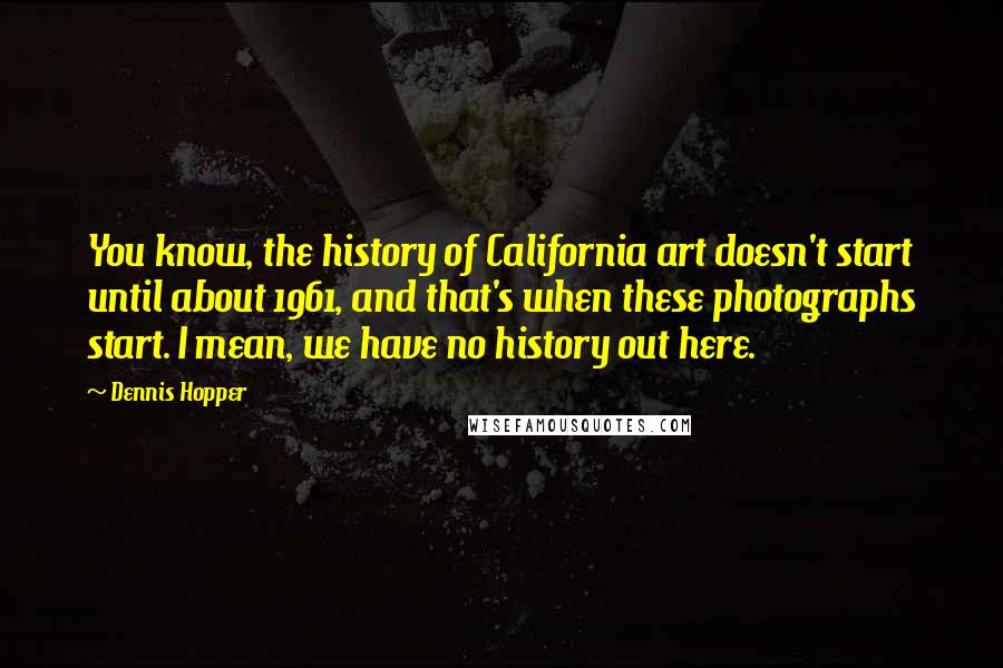 Dennis Hopper Quotes: You know, the history of California art doesn't start until about 1961, and that's when these photographs start. I mean, we have no history out here.