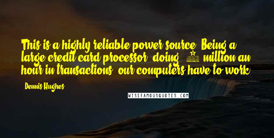 Dennis Hughes Quotes: This is a highly reliable power source. Being a large credit card processor, doing $6 million an hour in transactions, our computers have to work.