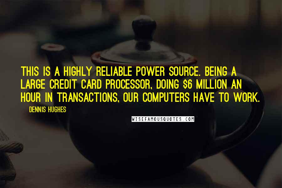 Dennis Hughes Quotes: This is a highly reliable power source. Being a large credit card processor, doing $6 million an hour in transactions, our computers have to work.