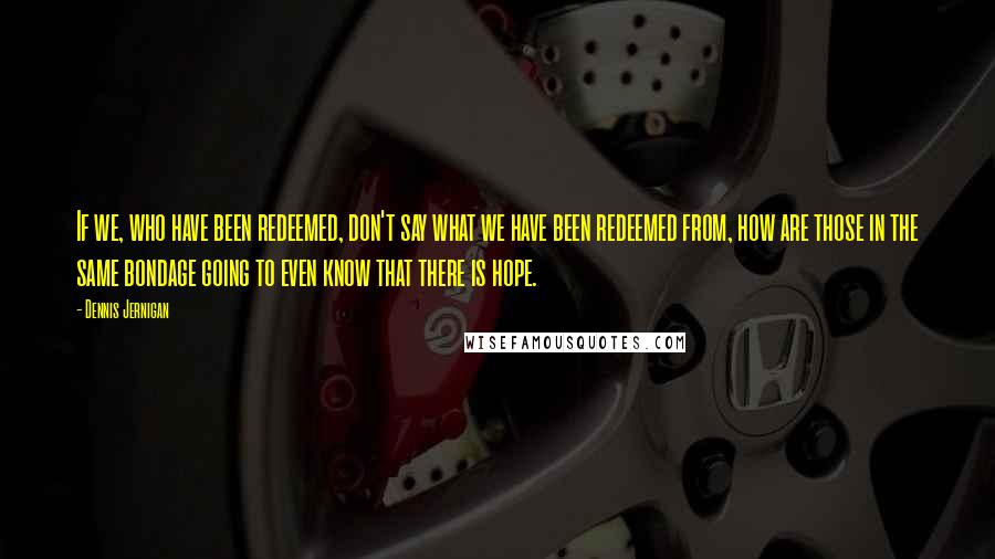 Dennis Jernigan Quotes: If we, who have been redeemed, don't say what we have been redeemed from, how are those in the same bondage going to even know that there is hope.