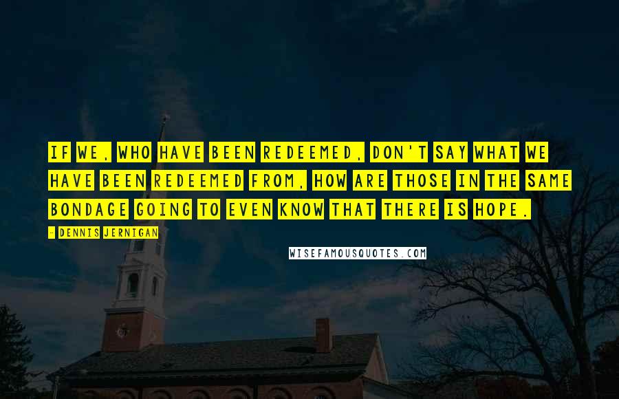 Dennis Jernigan Quotes: If we, who have been redeemed, don't say what we have been redeemed from, how are those in the same bondage going to even know that there is hope.