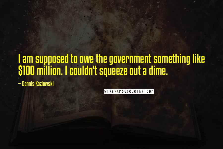 Dennis Kozlowski Quotes: I am supposed to owe the government something like $100 million. I couldn't squeeze out a dime.