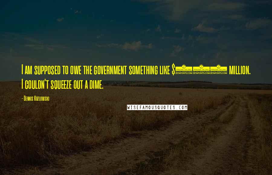 Dennis Kozlowski Quotes: I am supposed to owe the government something like $100 million. I couldn't squeeze out a dime.