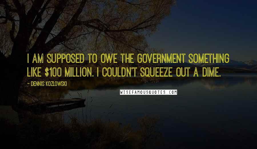 Dennis Kozlowski Quotes: I am supposed to owe the government something like $100 million. I couldn't squeeze out a dime.