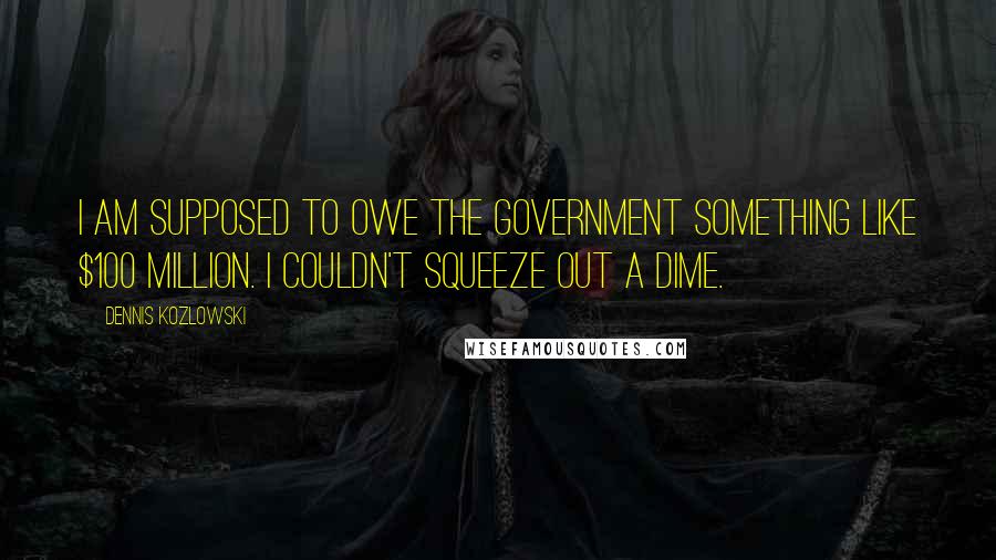 Dennis Kozlowski Quotes: I am supposed to owe the government something like $100 million. I couldn't squeeze out a dime.