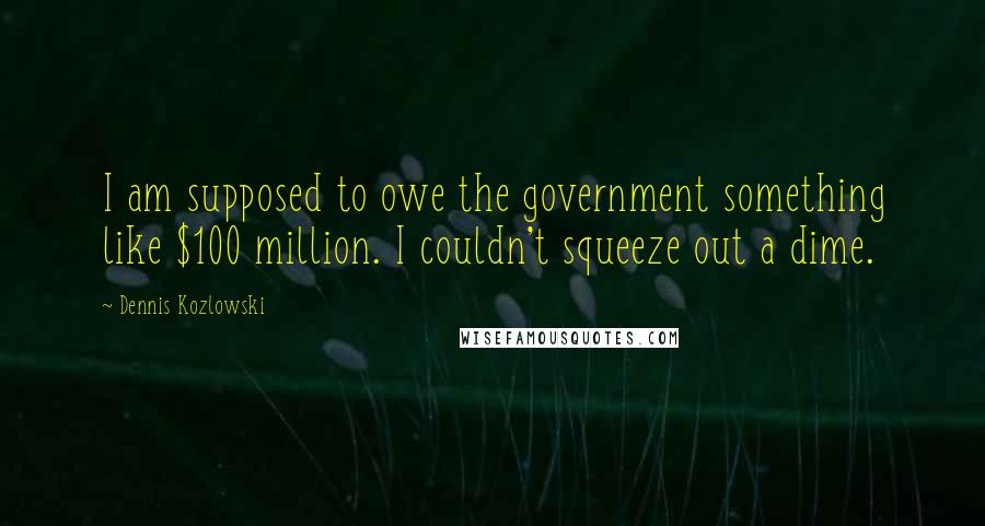 Dennis Kozlowski Quotes: I am supposed to owe the government something like $100 million. I couldn't squeeze out a dime.