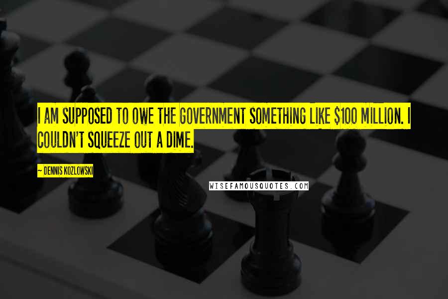 Dennis Kozlowski Quotes: I am supposed to owe the government something like $100 million. I couldn't squeeze out a dime.