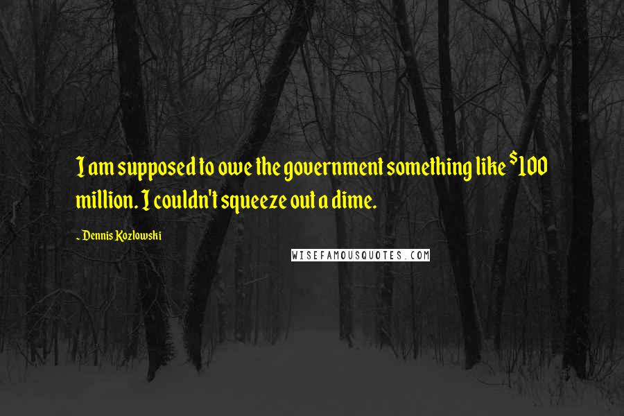 Dennis Kozlowski Quotes: I am supposed to owe the government something like $100 million. I couldn't squeeze out a dime.