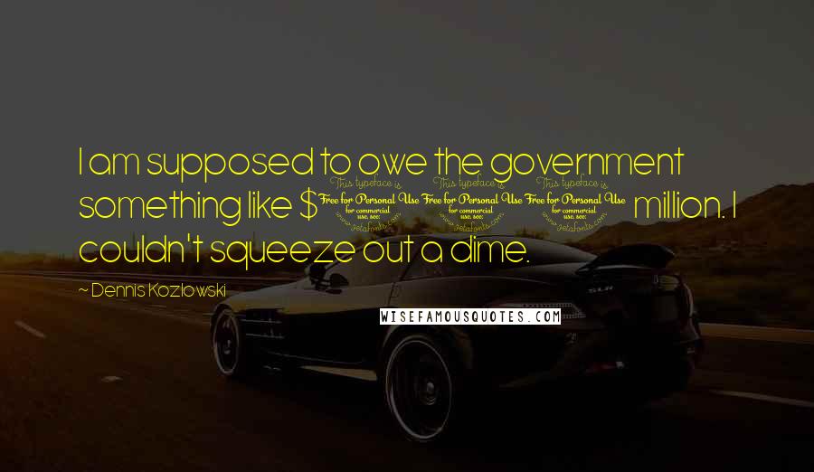 Dennis Kozlowski Quotes: I am supposed to owe the government something like $100 million. I couldn't squeeze out a dime.