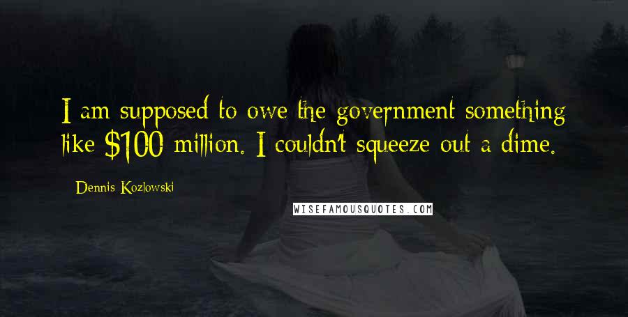 Dennis Kozlowski Quotes: I am supposed to owe the government something like $100 million. I couldn't squeeze out a dime.