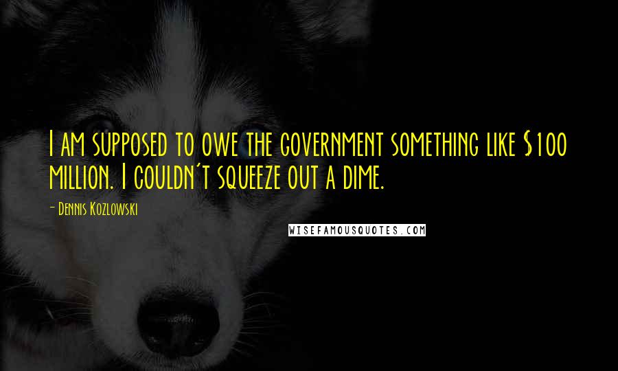 Dennis Kozlowski Quotes: I am supposed to owe the government something like $100 million. I couldn't squeeze out a dime.