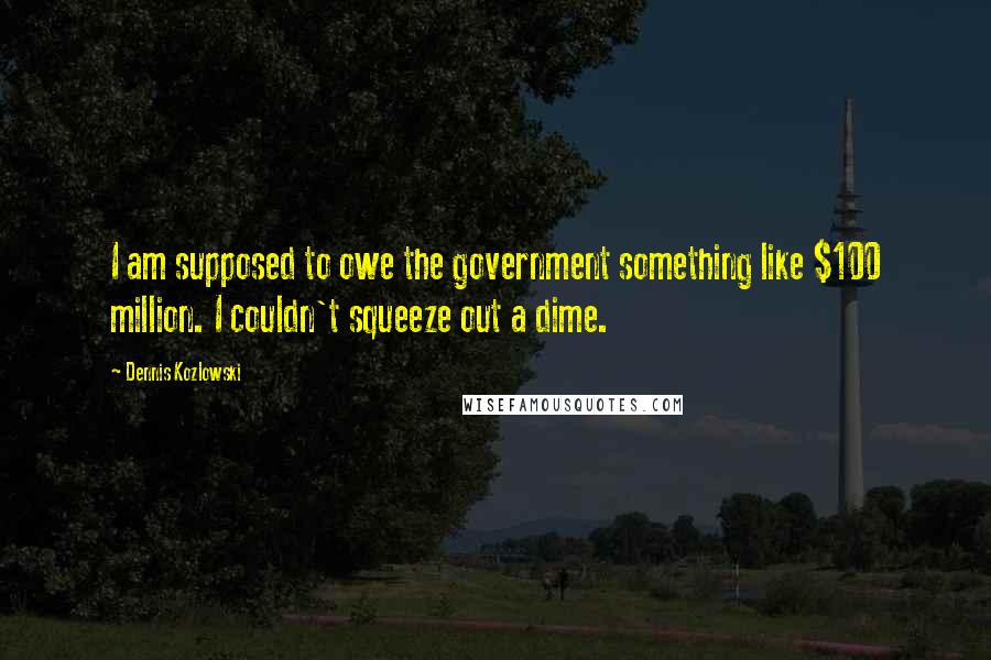 Dennis Kozlowski Quotes: I am supposed to owe the government something like $100 million. I couldn't squeeze out a dime.