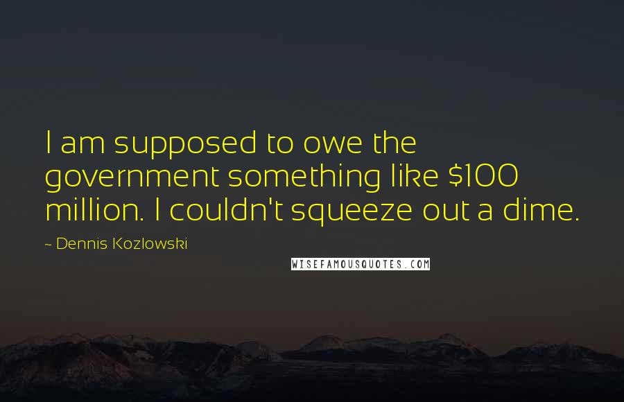 Dennis Kozlowski Quotes: I am supposed to owe the government something like $100 million. I couldn't squeeze out a dime.