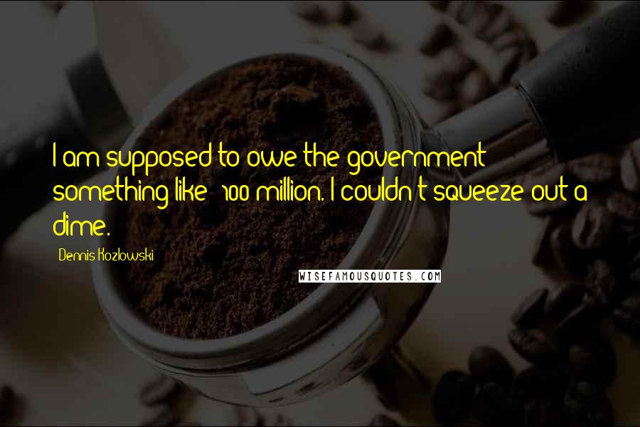 Dennis Kozlowski Quotes: I am supposed to owe the government something like $100 million. I couldn't squeeze out a dime.