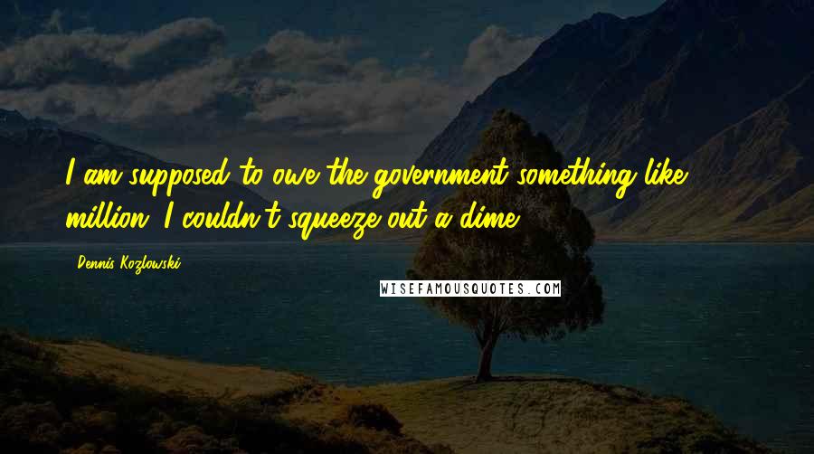 Dennis Kozlowski Quotes: I am supposed to owe the government something like $100 million. I couldn't squeeze out a dime.