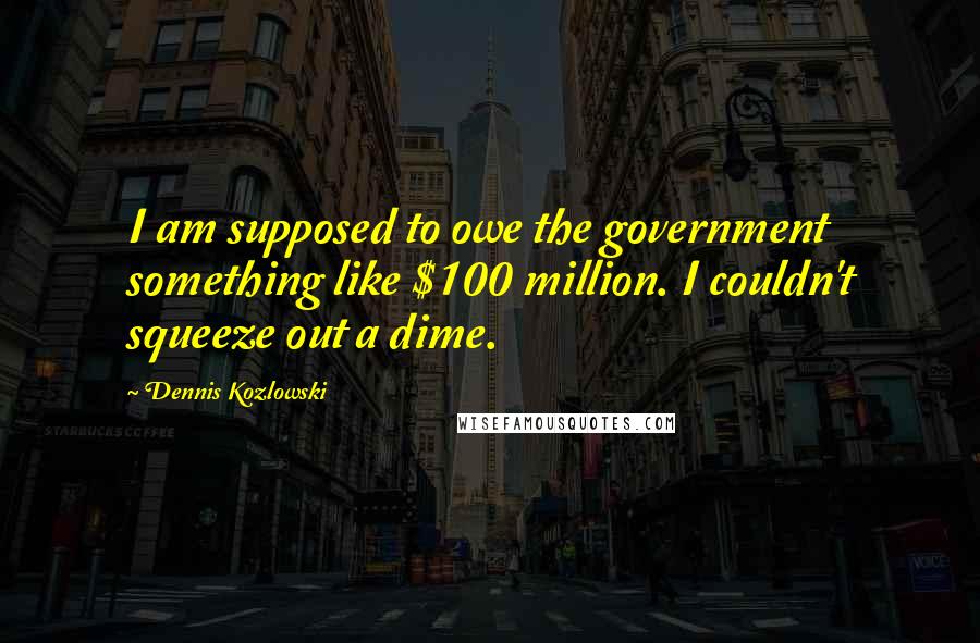 Dennis Kozlowski Quotes: I am supposed to owe the government something like $100 million. I couldn't squeeze out a dime.
