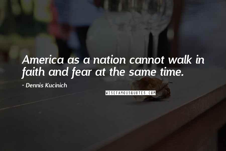 Dennis Kucinich Quotes: America as a nation cannot walk in faith and fear at the same time.