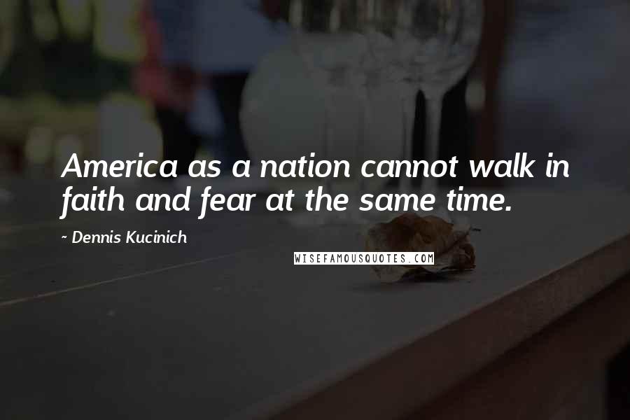 Dennis Kucinich Quotes: America as a nation cannot walk in faith and fear at the same time.