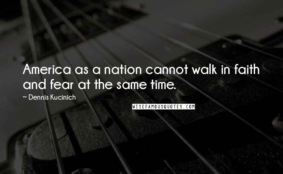 Dennis Kucinich Quotes: America as a nation cannot walk in faith and fear at the same time.