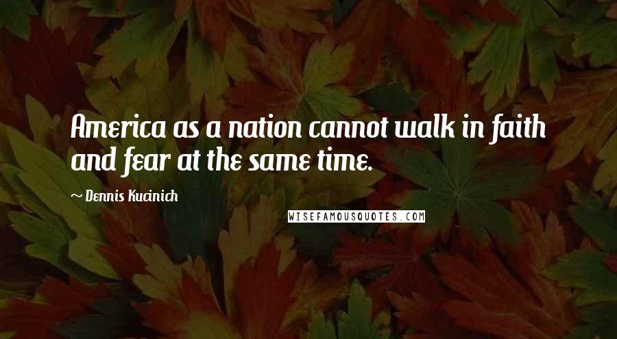 Dennis Kucinich Quotes: America as a nation cannot walk in faith and fear at the same time.