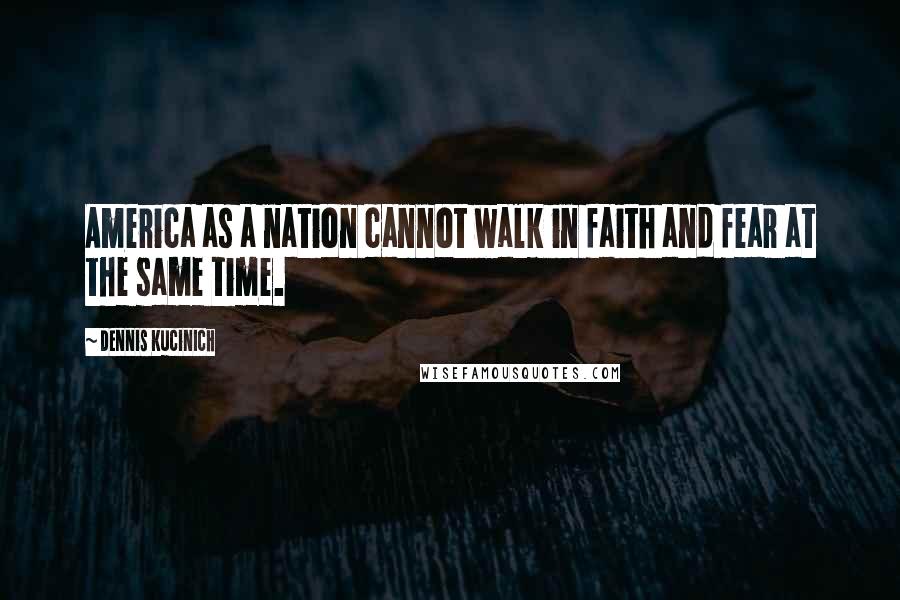 Dennis Kucinich Quotes: America as a nation cannot walk in faith and fear at the same time.