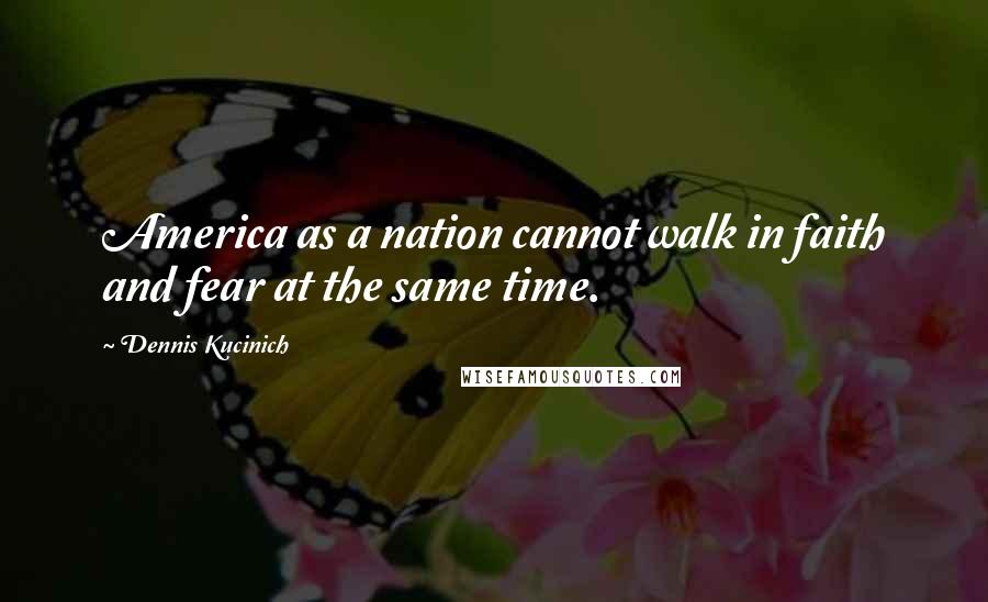 Dennis Kucinich Quotes: America as a nation cannot walk in faith and fear at the same time.