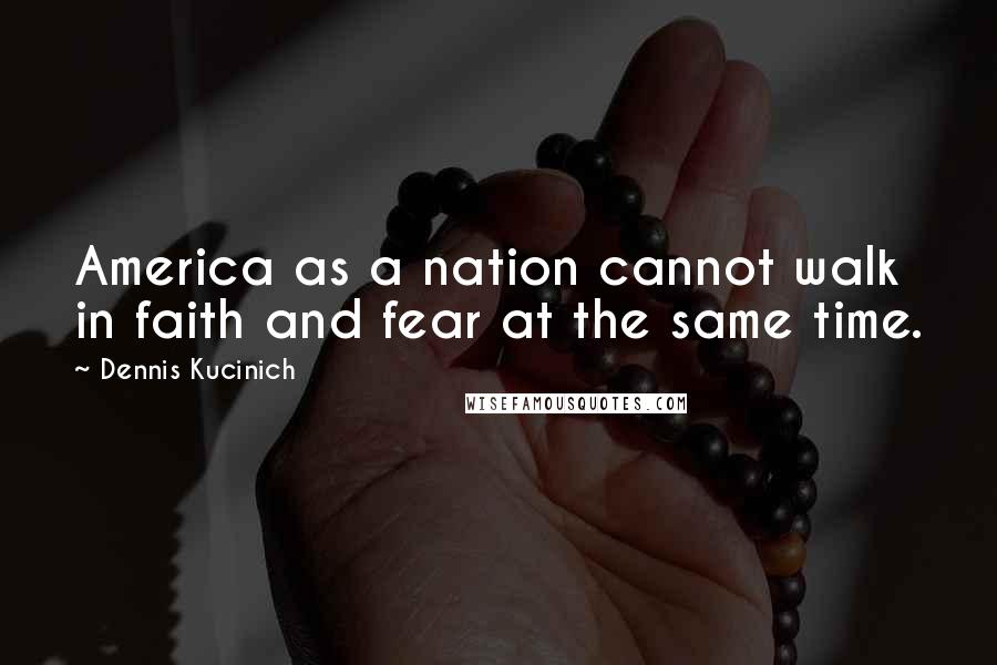 Dennis Kucinich Quotes: America as a nation cannot walk in faith and fear at the same time.