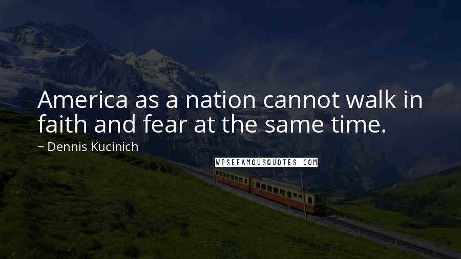 Dennis Kucinich Quotes: America as a nation cannot walk in faith and fear at the same time.