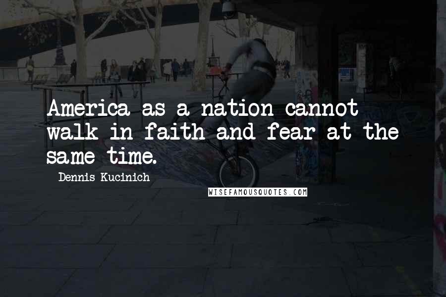 Dennis Kucinich Quotes: America as a nation cannot walk in faith and fear at the same time.