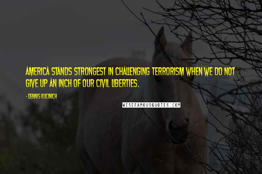 Dennis Kucinich Quotes: America stands strongest in challenging terrorism when we do not give up an inch of our civil liberties.