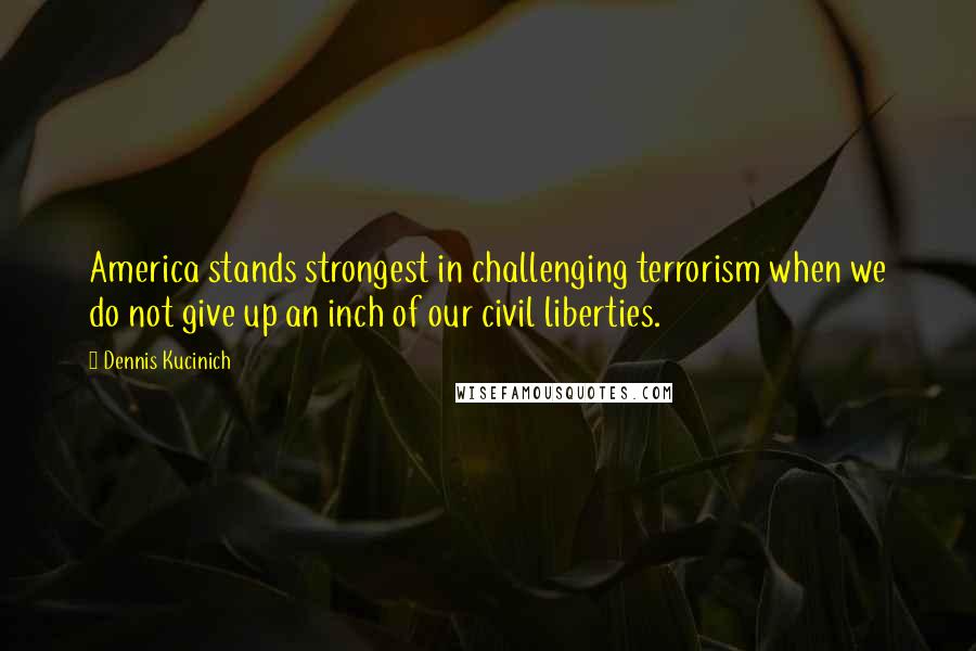Dennis Kucinich Quotes: America stands strongest in challenging terrorism when we do not give up an inch of our civil liberties.