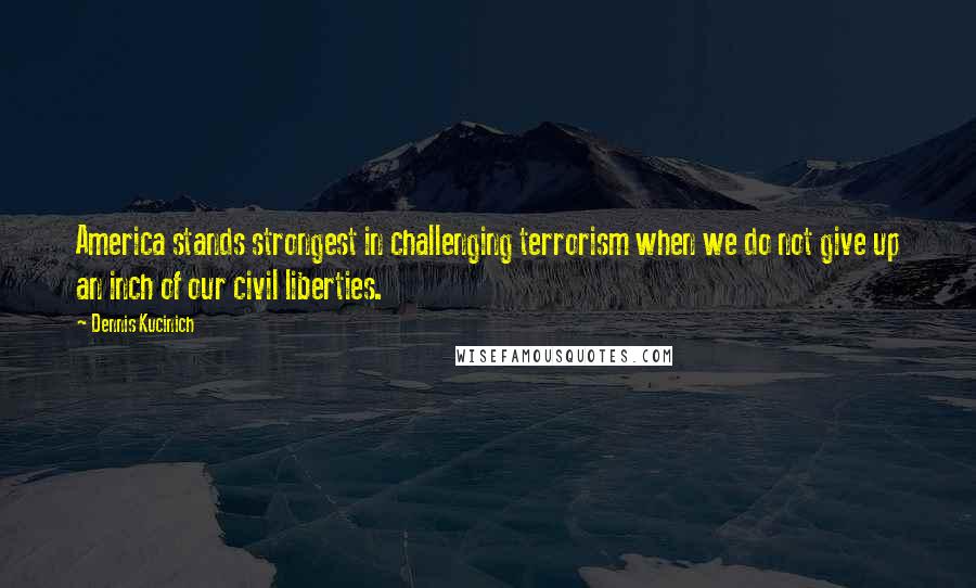 Dennis Kucinich Quotes: America stands strongest in challenging terrorism when we do not give up an inch of our civil liberties.