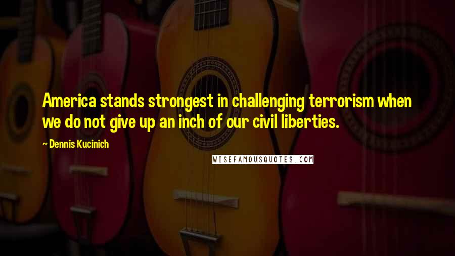 Dennis Kucinich Quotes: America stands strongest in challenging terrorism when we do not give up an inch of our civil liberties.