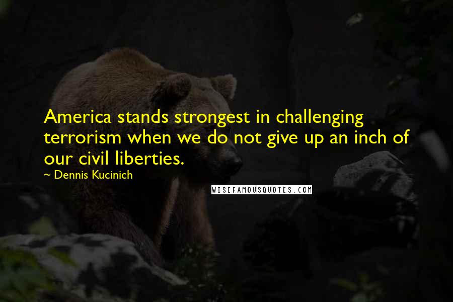 Dennis Kucinich Quotes: America stands strongest in challenging terrorism when we do not give up an inch of our civil liberties.