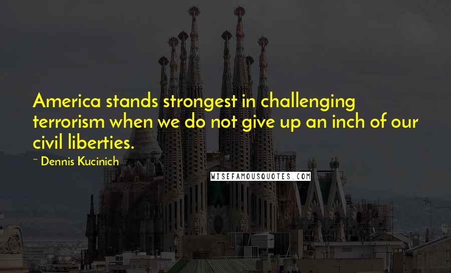 Dennis Kucinich Quotes: America stands strongest in challenging terrorism when we do not give up an inch of our civil liberties.
