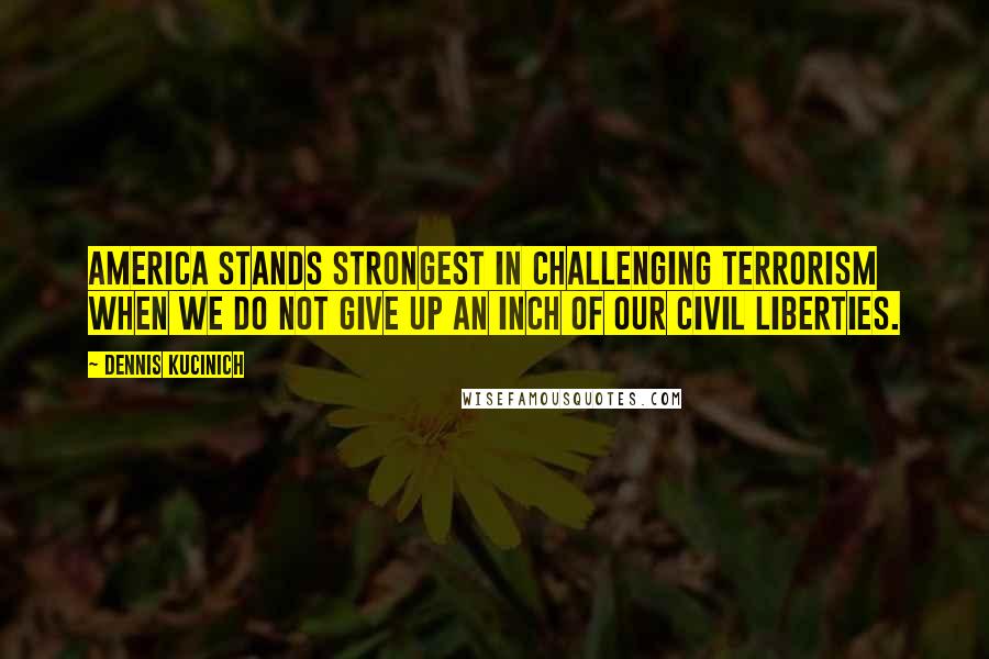 Dennis Kucinich Quotes: America stands strongest in challenging terrorism when we do not give up an inch of our civil liberties.