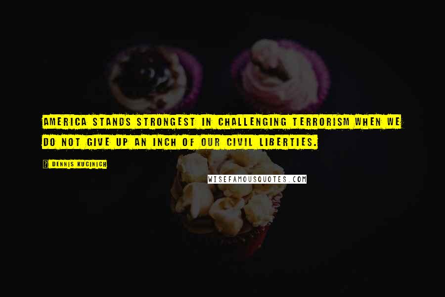 Dennis Kucinich Quotes: America stands strongest in challenging terrorism when we do not give up an inch of our civil liberties.