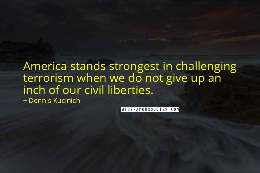 Dennis Kucinich Quotes: America stands strongest in challenging terrorism when we do not give up an inch of our civil liberties.