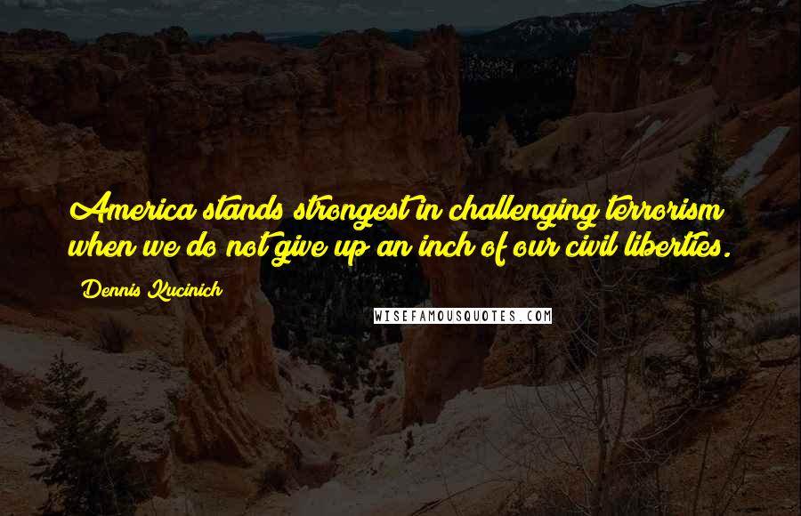 Dennis Kucinich Quotes: America stands strongest in challenging terrorism when we do not give up an inch of our civil liberties.