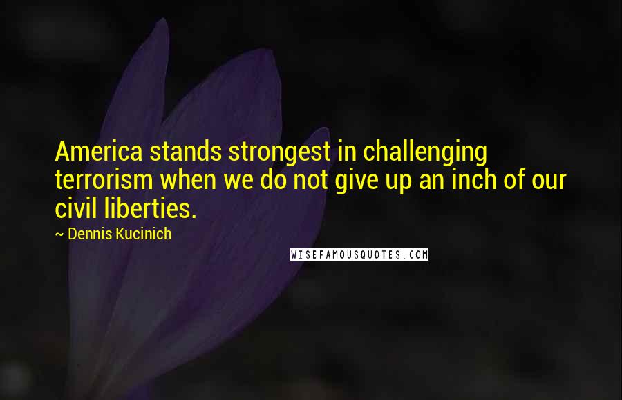 Dennis Kucinich Quotes: America stands strongest in challenging terrorism when we do not give up an inch of our civil liberties.