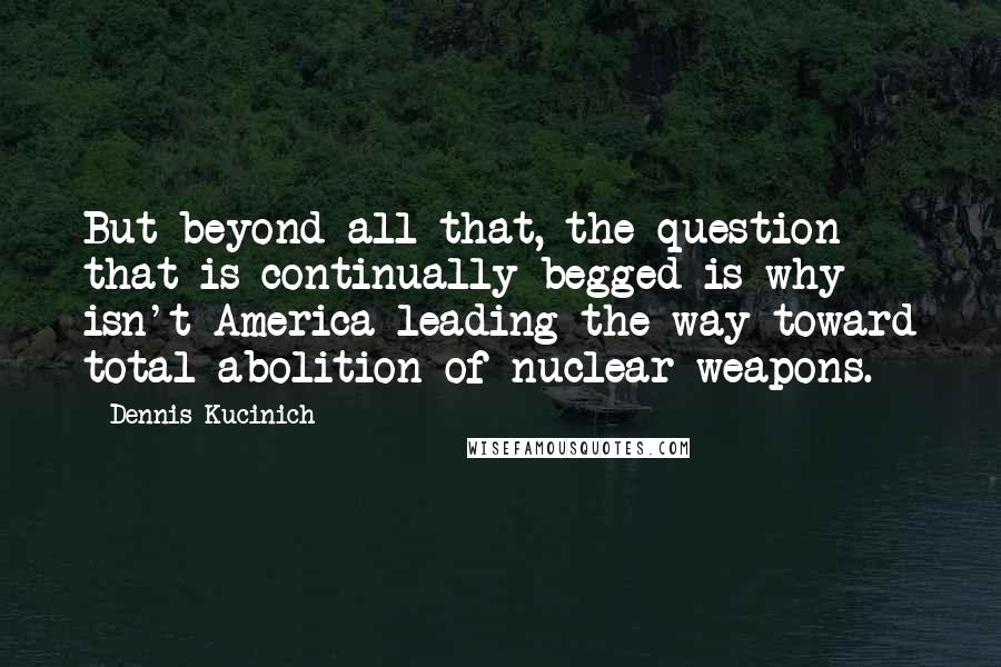 Dennis Kucinich Quotes: But beyond all that, the question that is continually begged is why isn't America leading the way toward total abolition of nuclear weapons.