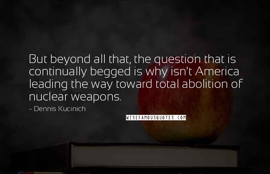 Dennis Kucinich Quotes: But beyond all that, the question that is continually begged is why isn't America leading the way toward total abolition of nuclear weapons.